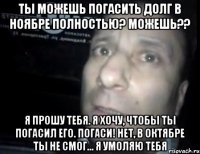 ты можешь погасить долг в ноябре полностью? Можешь?? я прошу тебя. я хочу, чтобы ты погасил его. погаси! нет, в октябре ты не смог... Я умоляю тебя