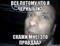 Все потому что я черныый? Скажи мне! Это Правдаа?