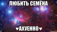 Любить СЕМЁНА ♥АХУЕННО♥