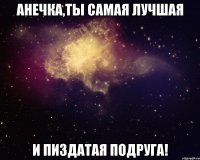 анечка,ты самая лучшая и пиздатая подруга!