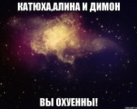 катюха,алина и димон вы охуенны!