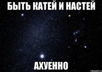 быть катей и настей ахуенно