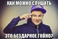 Как можно слушать Это бездарное говно?