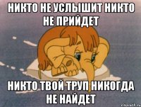 Никто не услышит никто не прийдет никто твой труп никогда не найдет