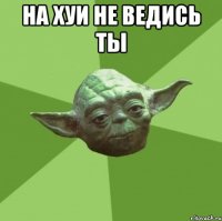 на хуи не ведись ты 