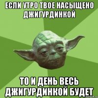 если утро твое насыщено джигурдинкой то и день весь джигурдинкой будет