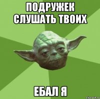 подружек слушать твоих ебал я