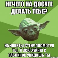 нечего на досуге делать тебе? на никиты стену посмотри ты , и всю хуйню с пабликов увидишь ты