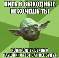 пить в выходные не хочешь ты контроллер Denon и наушники тебе важнее будут