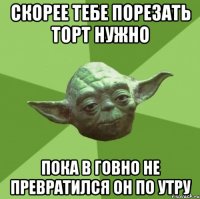 скорее тебе порезать торт нужно пока в говно не превратился он по утру