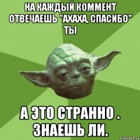 На каждый коммент отвечаешь "ахаха, спасибо" ты А это странно . Знаешь ли.