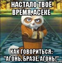 Настало твоё время, Асеке Как говориться: "Агонь, бразе, Агонь!"