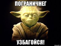 пограничнег узбагойся!