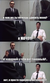 и чем же ты можешь удивить меня? я МАЧО!!! о! наверное у тебя вот такенный?.. нет, я просто паркуюсь на газонах!!!