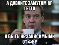 а давайте замутим rp гетто и быть не зависимыми от фбр