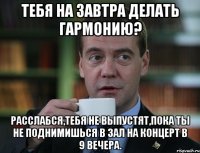 тебя на завтра делать гармонию? расслабся,тебя не выпустят,пока ты не поднимишься в зал на концерт в 9 вечера.