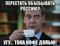 перестать объебывать россию? угу... тока кофе допью!