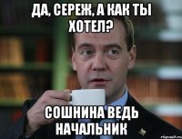 Да, Сереж, а как ты хотел? Сошнина ведь начальник