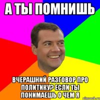 а ты помнишь вчерашний разговор про политику? если ты понимаешь о чем я