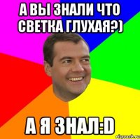 А вы знали что Светка глухая?) а я знал:D