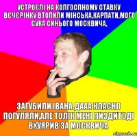 устроєлі на колгоспному ставку вєчєрінку втопили мінська,карпати,мого сука синього москвича, загубили івана.дааа класно погуляли,але толік мені пиздитоді вхуярив за москвича