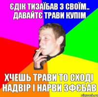 єдік тизаїбав з своїм.. давайтє трави купім хчешь трави то сході надвір і нарви зфєбав