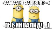 -аааааа, не закрыл!? =( -гы, инвалид! =)