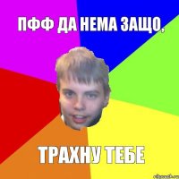 ПФФ ДА НЕМА ЗАЩО, ТРАХНУ ТЕБЕ