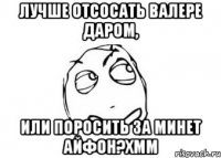 лучше отсосать валере даром, или поросить за минет айфон?хмм