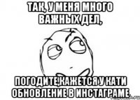 так, у меня много важных дел, погодите,кажется у кати обновление в инстаграме
