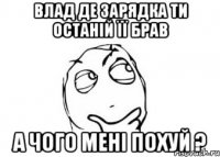 влад де зарядка ти останій її брав а чого мені похуй ?