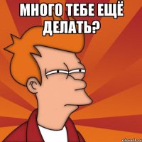 много тебе ещё делать? 