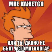 мне кажется или ты давно не был у стоматолога?