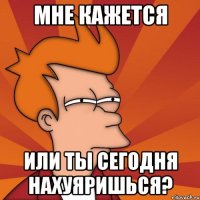 мне кажется или ты сегодня нахуяришься?