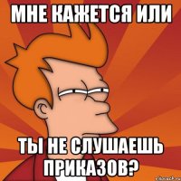 мне кажется или ты не слушаешь приказов?