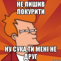 не лишив покурити ну сука,ти мені не друг