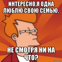 интересно,я одна люблю свою семью, не смотря ни на что?