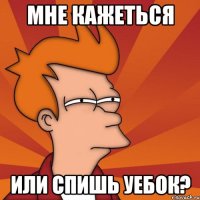 мне кажеться или спишь уебок?