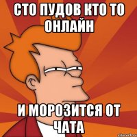 сто пудов кто то онлайн и морозится от чата