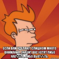  если вам уделяют слишком много внимания, значит вас хотят либо нае%%ть, либо вые%%ть.