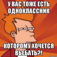 у вас тоже есть одноклассник которому хочется вьебать?!