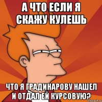 а что если я скажу кулешь что я градинарову нашел и отдал ей курсовую?