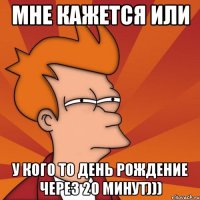 мне кажется или у кого то день рождение через 20 минут)))