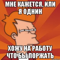 мне кажется, или я однин хожу на работу что бы поржать