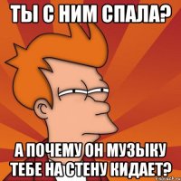 ты с ним спала? а почему он музыку тебе на стену кидает?