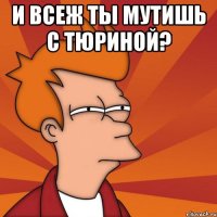 и всеж ты мутишь с тюриной? 