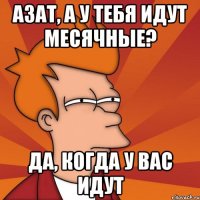 азат, а у тебя идут месячные? да, когда у вас идут