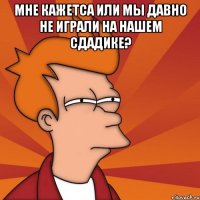 мне кажетса или мы давно не играли на нашем сдадике? 