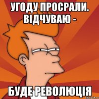 угоду просрали. відчуваю - буде революція