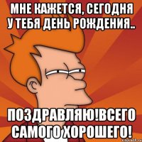 мне кажется, сегодня у тебя день рождения.. поздравляю!всего самого хорошего!